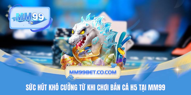 Sức hút khó cưỡng từ khi chơi bắn cá H5 tại MM99